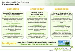 Las soluciones ERP de OpenbravoPropuesta de valorCompletoInnovadorEconómicoSolución libre en tecnología webLa solución que se adecua a sus necesidadesUna gran inversión a un coste realmente económicoExtensa cobertura funcionalContabilidad integrada, Ventas, Compras, Almacén, Producción y Gestión de Proyectos y ServiciosAmplio ecosistema de extensionesAcceso a un catálogo de extensiones funcionales y sectoriales que se adaptan a sus necesidades, facilitando la implantaciónEvolucione fácilmentePase de un entorno simple a uno con múltiples organizaciones, ubicaciones, idiomas y almacenesDiseñado para InternetAcceso seguro a toda la funcionalidad con un simple navegador y que puede integrarse también con otras aplicaciones mediante servicios webFácil de adaptarSu arquitectura basada en modelos permite añadir funcionalidad sin programar para cubrir necesidades específicasImplantación flexibleMúltiples arquitecturas: en máquinas virtuales preparadas para “la nube”, Ubuntu, Windows, etc.Mínima inversión inicialEl modelo de subscripción permite optimizar los costes y adecuarlos según el uso, evitando una costosa inversión inicial TransparenciaPrecios transparentes y fáciles de comprender, sin letra pequeña Resultados rápidosImplante una versión estándar de Openbravo en un plazo razonable y adáptelo progresivamente a medida que evolucionen sus necesidadesSoluciones inteligentes, resultados tangibles¡Openbravo ERP para toda la vida!Inteligente
