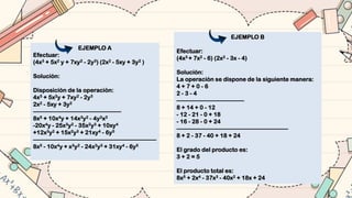 EJEMPLO A
Efectuar:
(4x3 + 5x2 y + 7xy2 - 2y3) (2x2 - 5xy + 3y2 )
Solución:
Disposición de la operación:
4x3 + 5x2y + 7xy2 - 2y3
2x2 - 5xy + 3y2
––––––––––––––––––––––––––––––
8x5 + 10x4y + 14x3y2 - 4y2x3
-20x4y - 25x3y2 - 35x2y3 + 10xy4
+12x3y2 + 15x2y3 + 21xy4 - 6y5
––––––––––––––––––––––––––––––––––––––––––
8x5 - 10x4y + x3y2 - 24x2y3 + 31xy4 - 6y5
EJEMPLO B
Efectuar:
(4x3 + 7x2 - 6) (2x2 - 3x - 4)
Solución:
La operación se dispone de la siguiente manera:
4 + 7 + 0 - 6
2 - 3 - 4
–––––––––––––––––––––––
8 + 14 + 0 - 12
- 12 - 21 - 0 + 18
- 16 - 28 - 0 + 24
––––––––––––––––––––––––––––––––––––––
8 + 2 - 37 - 40 + 18 + 24
El grado del producto es:
3 + 2 = 5
El producto total es:
8x5 + 2x4 - 37x3 - 40x2 + 18x + 24
 