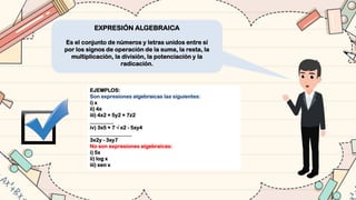EXPRESIÓN ALGEBRAICA
Es el conjunto de números y letras unidos entre sí
por los signos de operación de la suma, la resta, la
multiplicación, la división, la potenciación y la
radicación.
EJEMPLOS:
Son expresiones algebraicas las siguientes:
i) x
ii) 4x
iii) 4x2 + 5y2 + 7z2
_________
iv) 3x5 + 7 √ x2 - 5xy4
________________
3x2y - 3xy7
No son expresiones algebraicas:
i) 5x
ii) log x
iii) sen x
 