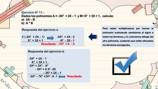 Ejercicio Nº 11.-
Dados los polinomios A = -3X2 + 2X – 1 y B= X2 + 3X + 1, calcula:
a) 2A – B
b) A * B
Respuesta del ejercicio a
2 (-3X2 + 2X – 1) -6X2 + 4X - 2
X2 + 3X + 1 -X2 - 3X - 1
Resultado: -7X2 + X - 3
Respuesta del ejercicio b
-3X2 + 2X – 1
X2 + 3X + 1_
-3X4 + 2X3 – X2
- 9X3 + 6 X2 -3X
- 3X2 + 2X – 1
-3X4 – 7X3 +2X2 –X -1 Resultado
Para restar multiplicamos por menos el
polinomio sustraendo cambiando el signo a
todos los términos, y lo colocamos debajo del
otro polinomio, cuidando que estén alineados
los términos semejantes.
 