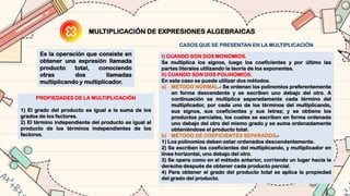 MULTIPLICACIÓN DE EXPRESIONES ALGEBRAICAS
Es la operación que consiste en
obtener una expresión llamada
producto total, conociendo
otras dos llamadas
multiplicando y multiplicador.
PROPIEDADES DE LA MULTIPLICACIÓN
1) El grado del producto es igual a la suma de los
grados de los factores.
2) El término independiente del producto es igual al
producto de los términos independientes de los
factores.
CASOS QUE SE PRESENTAN EN LA MULTIPLICACIÓN
I) CUANDO SON DOS MONOMIOS.
Se multiplica los signos, luego los coeficientes y por último las
partes literales utilizando la teoría de los exponentes.
II) CUANDO SON DOS POLINOMIOS.
En este caso se puede utilizar dos métodos.
a) MÉTODO NORMAL.- Se ordenan los polinomios preferentemente
en forma descendente y se escriben uno debajo del otro. A
continuación se multiplica separadamente cada término del
multiplicador, por cada uno de los términos del multiplicando,
sus signos, sus coeficientes y sus letras; y se obtiene los
productos parciales, los cuales se escriben en forma ordenada
uno debajo del otro del mismo grado y se suma ordenadamente
obteniéndose el producto total.
b) MÉTODO DE COEFICIENTES SEPARADOS.-
1) Los polinomios deben estar ordenados descendentemente.
2) Se escriben los coeficientes del multiplicando, y multiplicador en
línea horizontal, uno debajo del otro.
3) Se opera como en el método anterior, corriendo un lugar hacia la
derecha después de obtener cada producto parcial.
4) Para obtener el grado del producto total se aplica la propiedad
del grado del producto.
 