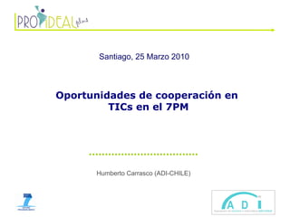 Humberto Carrasco (ADI-CHILE) Santiago, 25 Marzo 2010   Oportunidades de cooperación en  TICs en el 7PM 