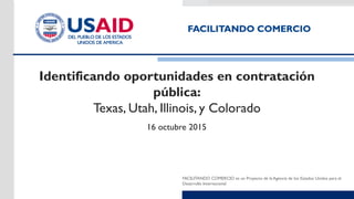 FACILITANDO COMERCIO es un Proyecto de la Agencia de los Estados Unidos para el
Desarrollo Internacional
Identificando oportunidades en contratación
pública:
Texas, Utah, Illinois, y Colorado
16 octubre 2015
 