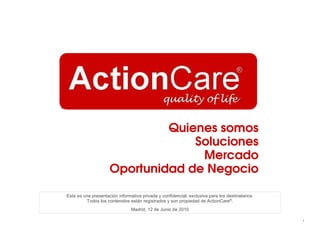 Quienes somos
                                  Soluciones
                                   Mercado
                     Oportunidad de Negocio

Esta es una presentación informativa privada y confidencial, exclusiva para los destinatarios.
         Todos los contenidos están registrados y son propiedad de ActionCare®.
                                Madrid, 12 de Junio de 2010

                                                                                                 1
 