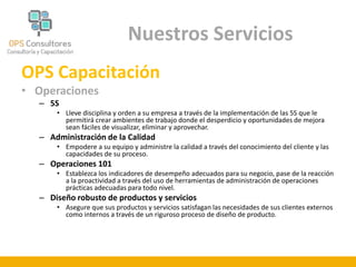Nuestros Servicios 
OPS Capacitación 
• Operaciones 
– 5S 
• Lleve disciplina y orden a su empresa a través de la implementación de las 5S que le 
permitirá crear ambientes de trabajo donde el desperdicio y oportunidades de mejora 
sean fáciles de visualizar, eliminar y aprovechar. 
– Administración de la Calidad 
• Empodere a su equipo y administre la calidad a través del conocimiento del cliente y las 
capacidades de su proceso. 
– Operaciones 101 
• Establezca los indicadores de desempeño adecuados para su negocio, pase de la reacción 
a la proactividad a través del uso de herramientas de administración de operaciones 
prácticas adecuadas para todo nivel. 
– Diseño robusto de productos y servicios 
• Asegure que sus productos y servicios satisfagan las necesidades de sus clientes externos 
como internos a través de un riguroso proceso de diseño de producto. 
 
