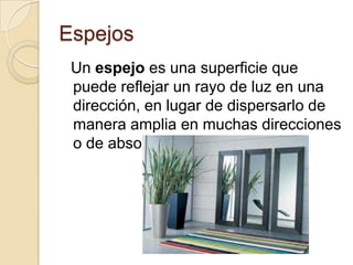 Espejos
Un espejo es una superficie que
puede reflejar un rayo de luz en una
dirección, en lugar de dispersarlo de
manera amplia en muchas direcciones
o de absorberlo.
 