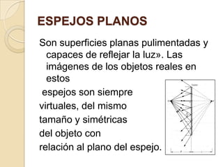 ESPEJOS PLANOS
Son superficies planas pulimentadas y
capaces de reflejar la luz». Las
imágenes de los objetos reales en
estos
espejos son siempre
virtuales, del mismo
tamaño y simétricas
del objeto con
relación al plano del espejo.
 