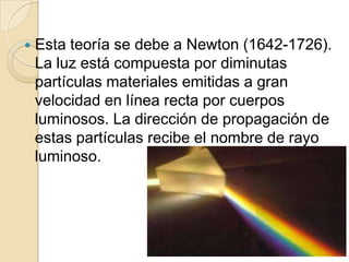  Esta teoría se debe a Newton (1642-1726).
La luz está compuesta por diminutas
partículas materiales emitidas a gran
velocidad en línea recta por cuerpos
luminosos. La dirección de propagación de
estas partículas recibe el nombre de rayo
luminoso.
 