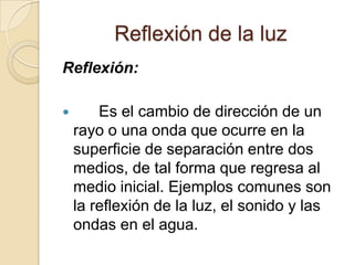Reflexión de la luz
Reflexión:
 Es el cambio de dirección de un
rayo o una onda que ocurre en la
superficie de separación entre dos
medios, de tal forma que regresa al
medio inicial. Ejemplos comunes son
la reflexión de la luz, el sonido y las
ondas en el agua.
 