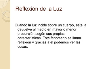 Reflexión de la Luz
Cuando la luz incide sobre un cuerpo, éste la
devuelve al medio en mayor o menor
proporción según sus propias
características. Este fenómeno se llama
reflexión y gracias a él podemos ver las
cosas.
 