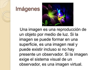 Imágenes
Una imagen es una reproducción de
un objeto por medio de luz. Si la
imagen se puede formar en una
superficie, es una imagen real y
puede existir incluso si no hay
presente un observador. Si la imagen
exige el sistema visual de un
observador, es una imagen virtual.
 
