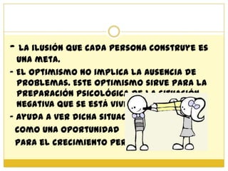 - La ilusión que cada persona construye es
  una meta.
- El optimismo no implica la ausencia de
  problemas. Este optimismo sirve para la
  preparación psicológica de la situación
  negativa que se está viviendo.
- Ayuda a ver dicha situación
  como una oportunidad
  para el crecimiento personal.
 