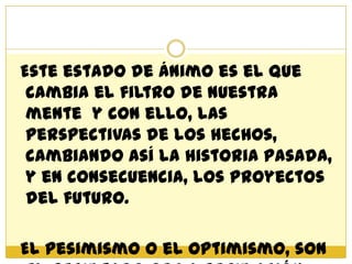 Este estado de ánimo es el que
 cambia el filtro de nuestra
 mente y con ello, las
 perspectivas de los hechos,
 cambiando así la historia pasada,
 y en consecuencia, los proyectos
 del futuro.

El pesimismo o el optimismo, son
 