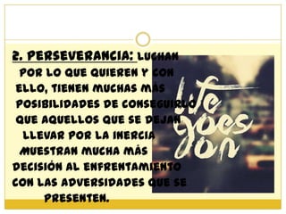 2. Perseverancia: luchan
  por lo que quieren y con
 ello, tienen muchas más
 posibilidades de conseguirlo
 que aquellos que se dejan
  llevar por la inercia
  Muestran mucha más
decisión al enfrentamiento
con las adversidades que se
     presenten.
 