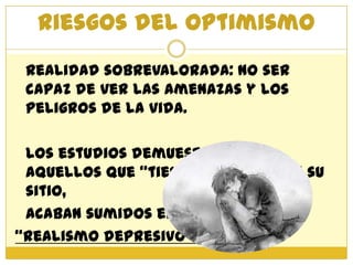 Riesgos del optimismo
 Realidad sobrevalorada: no ser
 capaz de ver las amenazas y los
 peligros de la vida.

 Los estudios demuestran que
 aquellos que “tienen la cabeza en su
 sitio,
 acaban sumidos en
“Realismo depresivo”.
 
