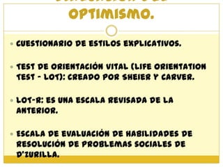 Evaluación del
            optimismo.
 Cuestionario de estilos explicativos.


 Test de Orientación Vital (Life Orientation
 Test – LOT): Creado por Sheier y Carver.

 LOT-R: es una escala revisada de la
 anterior.

 Escala de evaluación de habilidades de
 resolución de problemas sociales de
 D’Zurilla.
 