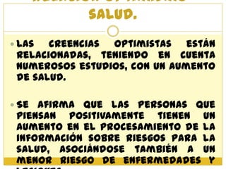 Relación optimismo-
           salud.
 Las  creencias optimistas están
 relacionadas, teniendo en cuenta
 numerosos estudios, con un aumento
 de salud.

 Se afirma que las personas que
 piensan positivamente tienen un
 aumento en el procesamiento de la
 información sobre riesgos para la
 salud, asociándose también a un
 menor riesgo de enfermedades y
 