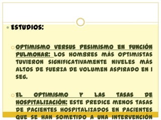  Estudios:


  Optimismo  versus Pesimismo en función
  pulmonar: los hombres más optimistas
  tuvieron significativamente niveles más
  altos de fuerza de volumen aspirado en 1
  seg.

  El  optimismo      y   las    tasas   de
  hospitalización: este predice menos tasas
  de pacientes hospitalizados en pacientes
  que se han sometido a una intervención
 