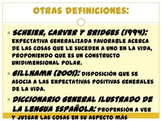 Otras definiciones:

 Scheier,   Carver y Bridges (1994):
 expectativa generalizada favorable acerca
 de las cosas que le suceden a uno en la vida,
 proponiendo que es un constructo
 unidimensional polar.
 Gillhamn    (2001): disposición que se
 asocia a las expectativas positivas generales
 de la vida.
 DiccionarioGeneral Ilustrado de
 la Lengua Española: propensión a ver
 y juzgar las cosas en su aspecto más
 