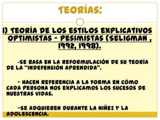 Teorías:
1) Teoría de los estilos explicativos
  Optimistas – Pesimistas (Seligman ,
              1992, 1998).
   -Se basa en la reformulación de su teoría
de la “Indefensión Aprendida”.

   - Hacen referencia a la forma en cómo
cada persona nos explicamos los sucesos de
nuestras vidas.

   -Se adquieren durante la niñez y la
adolescencia.
 
