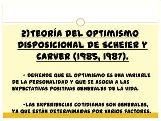 2)Teoría del Optimismo
 disposicional de Scheier y
     Carver (1985, 1987).
    - Defiende que el optimismo es una variable
de la personalidad y que se asocia a las
expectativas positivas generales de la vida.

    -Las experiencias cotidianas son generales,
ya que están determinadas por varios factores.
 