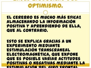 Bases biológicas del
      optimismo.
El cerebro es mucho más eficaz
almacenando la información
positiva y aprendiendo de ella,
que al contrario.

Esto se explica gracias a un
experimento mediante
estimulación transcraneal
electromagnética, que expone
que es posible variar actitudes
positivas o negativas mediante la
 