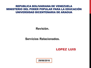 Revisión.
Servicios Relacionados.
29/06/2016
LOPEZ LUIS
REPUBLICA BOLIVARIANA DE VENEZUELA
MINISTERIO DEL PODER POPULAR PARA LA EDUCACIÓN
UNIVERSIDAD BICENTENARIA DE ARAGUA
 