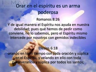 Orar en el espíritu es un arma
               poderosa
                   Romanos 8:26
Y de igual manera el Espíritu nos ayuda en nuestra
     debilidad; pues qué hemos de pedir como
 conviene, no lo sabemos, pero el Espíritu mismo
  intercede por nosotros con gemidos indecibles

                    Efesios 6:18
orando en todo tiempo con toda oración y súplica
    en el Espíritu, y velando en ello con toda
  perseverancia y súplica por todos los santos;
 