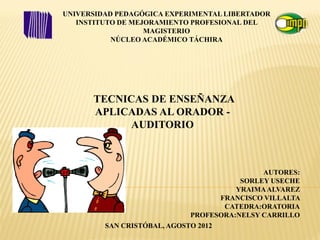 UNIVERSIDAD PEDAGÓGICA EXPERIMENTAL LIBERTADOR
   INSTITUTO DE MEJORAMIENTO PROFESIONAL DEL
                   MAGISTERIO
           NÚCLEO ACADÉMICO TÁCHIRA




      TECNICAS DE ENSEÑANZA
      APLICADAS AL ORADOR -
            AUDITORIO



                                             AUTORES:
                                        SORLEY USECHE
                                       YRAIMA ALVAREZ
                                   FRANCISCO VILLALTA
                                    CATEDRA:ORATORIA
                             PROFESORA:NELSY CARRILLO
         SAN CRISTÓBAL, AGOSTO 2012
 