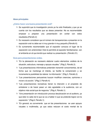 Ideas principales

¿Cómo hacer una buena presentación oral?
    Se supondrá que la investigación previa ya ha sido finalizada y que ya se
      cuenta con los resultados que se desea presentar. No es recomendable
      empezar       a   preparar   una   presentación   sin   contar   con    estos
      resultados.(Párrafo 2)
    Es necesario considerar que el número de transparencias a presentar en la
      exposición oral no debe ser ni muy grande ni muy pequeño.(Párrafo 6)
    Es sumamente recomendable que el expositor conozca el lugar de la
      exposición con anterioridad. Esto le permitirá al expositor familiarizarse con
      el ambiente en el que tendrá que realizar su presentación. (Párrafo 21)

Guía para presentaciones orales.
    “En la planeación es necesario elaborar cuatro elementos: análisis de la
      situación, estructura, mensaje y apoyos visuales.” (Pág.2, Párrafo.3)
    “Las presentaciones informativas pretenden transmitir conocimientos, de tal
      forma que se mantenga el interés, se facilite la comprensión y se
      incremente la posibilidad de retener la información.” (Pág.3, Párrafo.3)
    “Las presentaciones persuasivas buscan modificar creencias, opiniones o
      mover a la acción.” (Pág.3, Párrafo 4)
    “Las presentaciones recreativas tienen la intención o el propósito de
      entretener o de hacer pasar un rato agradable a la audiencia, con un
      objetivo más social que de negocios.” (Pág.4, Párrafo.1)
    “Una presentación sin introducción provoca desubicación en el auditorio, ya
      que éste no sabe de lo que se va a hablar ni que se pretende lograr con la
      exposición.” (Pág.6, Párrafo.1)
    “En general, es conveniente que en las presentaciones se usen apoyos
      visuales o multimedia, ya que estos reducen el costo mental de la




                                                                                       4
 