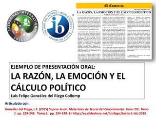 EJEMPLO DE PRESENTACIÓN ORAL:
LA RAZÓN, LA EMOCIÓN Y EL
CÁLCULO POLÍTICO
Luis Felipe González del Riego Collomp
Articulado con:
González del Riego, L.F. (2015) Sapere Aude. Materiales de Teoría del Conocimiento. Lima: CIC. Tomo
1. pp. 239-248. Tomo 2. pp. 134-149. En http://es.slideshare.net/luisfegrc/texto-1-tdc-2015
 