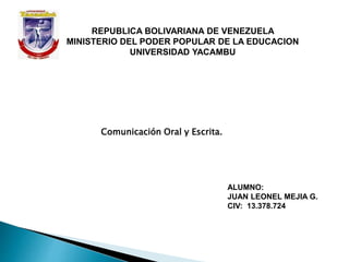 REPUBLICA BOLIVARIANA DE VENEZUELA
MINISTERIO DEL PODER POPULAR DE LA EDUCACION
UNIVERSIDAD YACAMBU
ALUMNO:
JUAN LEONEL MEJIA G.
CIV: 13.378.724
Comunicación Oral y Escrita.
 