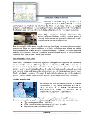 Aplicaciones para Sector Hotelero

                                              Optimice la operación y baje los costos para el
                                              segmento de mercado de hospitalidad de negocios
automatizando su hotel con las soluciones de Orben: en un kiosko-recepción su huésped
solamente necesitará teclear su reservación previamente realizada por internet, obteniendo una
tarjeta de acceso al cuarto, el cobro automático a su tarjeta de crédito y una factura electrónica.

                                               Usted podrá monitorear cualquier desperfecto con
                                               anterioridad a que el huésped lo solicite y obtener ahorros al
                                               controlar las instalaciones de iluminación, aire acondicionado,
                                               televisión digital, música digital e internet.


En el segmento VIP, utilice aplicaciones de comunicación unificada como mayordomo, para saber
exactamente dónde se encuentra ubicado en el hotel su huésped, que solicita por medios
inalámbricos cualquier servicio, alimento, bebida o reservación. Utilice esta misma aplicación para
localizar, dar seguimiento y obtener reportes de desempeño de su personal de mantenimiento y
las reparaciones necesarias para la operación del hotel.

Aplicaciones para Sector Retail

Orben diseña e implementa aplicaciones específicas para optimizar su operación con plataformas
de comunicación unificada y GPS integrando con sus sistemas de CRM y ERP, de esta manera
controle el robo de combustible y neumáticos, localice y transmita información de ventas y
compras, observe las actividades de su fuerza de ventas y proveedores en línea, detecte anomalías
en el momento en que están ocurriendo. Adicionalmente con este tipo de aplicaciones en el sector
Retail, usted podrá recolectar información de qué productos observan sus clientes, cuáles se
venden y cuántas regresan al estante, que le permitirá tomar decisiones sobre sus inventarios.

Servicios Administrados

                                                   Ofrecemos como parte de nuestro portafolio de servicios
                                                   administrados, la capacidad de contratación a 12, 24, 36,
                                                   48 y 60 meses de su NUEVA infraestructura de
                                                   telecomunicaciones, donde nos ocupamos de la
                                                   implementación, operación y soporte técnico.


                                    Por medio de nuestra alianza con Grupo SITI ofrecemos
Servicios Administrados para su infraestructura completa de TI, incluyendo además de la red:
            • PC’s , impresoras, servidores , periféricos
            • UPS’s , clima de precisión, control de acceso, contra incendios
            • Videoconferencia y comunicación satelital



                                                          CONFIDENCIAL
 ORBEN COMUNICACIONES SA DE CV(52) 8 1- 1 0 0 1 9 9 1 0 No r t e am é r i c a # 60 1 Co l o n ia Vista Hermo s a. CP 6 4 2 0
                               ∙                        ∙
                                         Mont e r r e y, NL Méxic o
                                                   Página | 3
 