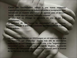 Casas de Vecindades :  reflejo a una nueva respuesta organizativa a problemas de industrialización e inmigración, que introducen un modelo alternativo de agencia para el Servicio Social, siendo algo así como “misiones urbanas” La casa Hull en Chicago se convierte en una de las más importantes. El enfoque de las “casas de vecindades” es en: causas ambientales de la pobreza y extiende oportunidades de trabajo a los pobres. Las casas de vecindades en 1910 juegan un rol importante ya que sus funciones son ampliadas  mucho más allá de vecindarios específicos, ya que comienzan a darle vida  a las “organizaciones nacionales” como : Asociación gremial de Mujeres, Asociación Nacional de Consumidores, Asociación Nacional para el avance de las Personas de color, etc. 