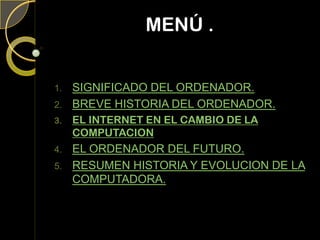 MENÚ .
1. SIGNIFICADO DEL ORDENADOR.
2. BREVE HISTORIA DEL ORDENADOR.
3. EL INTERNET EN EL CAMBIO DE LA
COMPUTACION
4. EL ORDENADOR DEL FUTURO.
5. RESUMEN HISTORIA Y EVOLUCION DE LA
COMPUTADORA.
 