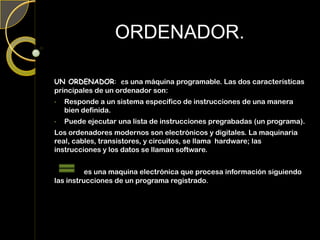 ORDENADOR.
UN ORDENADOR: es una máquina programable. Las dos características
principales de un ordenador son:
• Responde a un sistema específico de instrucciones de una manera
bien definida.
• Puede ejecutar una lista de instrucciones pregrabadas (un programa).
Los ordenadores modernos son electrónicos y digitales. La maquinaria
real, cables, transistores, y circuitos, se llama hardware; las
instrucciones y los datos se llaman software.
es una maquina electrónica que procesa información siguiendo
las instrucciones de un programa registrado.
 