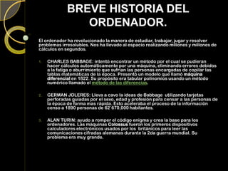 BREVE HISTORIA DEL
ORDENADOR.
El ordenador ha revolucionado la manera de estudiar, trabajar, jugar y resolver
problemas irresolubles. Nos ha llevado al espacio realizando millones y millones de
cálculos en segundos.
1. CHARLES BABBAGE: intentó encontrar un método por el cual se pudieran
hacer cálculos automáticamente por una máquina, eliminando errores debidos
a la fatiga o aburrimiento que sufrían las personas encargadas de copilar las
tablas matemáticas de la época. Presentó un modelo que llamó máquina
diferencial en 1822. Su propósito era tabular polinomios usando un método
numérico llamado el método de las diferencias.
2. GERMAN JOLERES: Lleva a cavo la ideas de Babbage utilizando tarjetas
perforadas guiadas por el sexo, edad y profesión para censar a las personas de
la época de forma mas rápida. Esto aceleraba el proceso de la información
censo a 1890 personas de 62`670,000 habitantes.
3. ALAN TURIN: ayudo a romper el código enigma y crea la base para los
ordenadores. Las máquinas Colossus fueron los primeros dispositivos
calculadores electrónicos usados por los británicos para leer las
comunicaciones cifradas alemanas durante la 2da guerra mundial. Su
problema era muy grande.
 