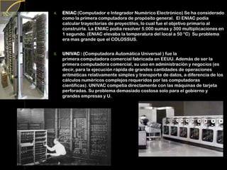 4. ENIAC (Computador e Integrador Numérico Electrónico) Se ha considerado
como la primera computadora de propósito general. El ENIAC podía
calcular trayectorias de proyectiles, lo cual fue el objetivo primario al
construirla. La ENIAC podía resolver 5.000 sumas y 300 multiplicaciones en
1 segundo. (ENIAC elevaba la temperatura del local a 50 °C) Su problema
era mas grande que el COLOSSUS.
5. UNIVAC : (Computadora Automática Universal ) fue la
primera computadora comercial fabricada en EEUU. Además de ser la
primera computadora comercial, su uso en administración y negocios (es
decir, para la ejecución rápida de grandes cantidades de operaciones
aritméticas relativamente simples y transporte de datos, a diferencia de los
cálculos numéricos complejos requeridos por las computadoras
científicas). UNIVAC competía directamente con las máquinas de tarjeta
perforadas. Su problema demasiado costosa solo para el gobierno y
grandes empresas y U.
 