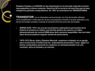 Pasaba el tiempo y el UNIVAC se iba imponiendo en el mercado cada día se hacia
mas pequeños y menos costosos. Hacia los 60 la carrera a la luna hizo que la nasa
redujera los grandes computadores. En 1947 se inventaron los TRANSISTORES
TRANSISTOR: es un dispositivo semiconductor con tres terminales utilizado
como amplificador e interruptor en el que una pequeña corriente o tensión aplicada a uno
de los terminales controla o modula la corriente entre los otros dos terminales.
6. XEROX ALTO: 1973 fue uno de los primeros ordenadores personales de la
historia el primero en utilizar una interfaz grafica de usuario y el ratón,
almacenamiento de control ROM disco duro memoria expandible. Aun así estos
tipos de procesadores seguían siendo de particulares.
7. 1970-1973 Stiven Jobs y Etephan Wozniak empiezan a trabajar en un garaje
para revolucionar la historia de los ordenadores personales, crean apple I el
primer computador personal en combinar un micropresasador con una
conexión para un teclado y un monitor.
 