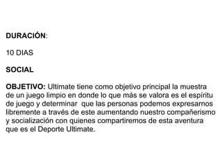 DURACIÓN:

10 DIAS

SOCIAL

OBJETIVO: Ultimate tiene como objetivo principal la muestra
de un juego limpio en donde lo que más se valora es el espíritu
de juego y determinar que las personas podemos expresarnos
libremente a través de este aumentando nuestro compañerismo
y socialización con quienes compartiremos de esta aventura
que es el Deporte Ultimate.
 
