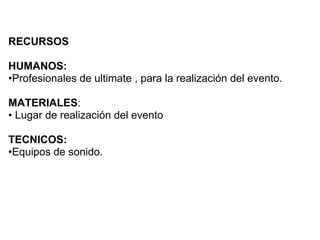 RECURSOS

HUMANOS:
•Profesionales de ultimate , para la realización del evento.

MATERIALES:
• Lugar de realización del evento

TECNICOS:
•Equipos de sonido.
 