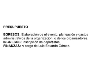 PRESUPUESTO

EGRESOS: Elaboración de el evento, planeación y gastos
administrativos de la organización, o de los organizadores.
INGRESOS: Inscripción de deportistas.
FINANZAS: A cargo de Luis Eduardo Gómez.
 