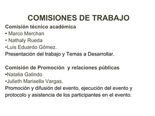 COMISIONES DE TRABAJO
Comisión técnico académica
• Marco Merchan
• Nathaly Rueda
•Luis Eduardo Gómez.
Presentación del trabajo y Temas a Desarrollar.

Comisión de Promoción y relaciones públicas
•Natalia Galindo
•Julieth Marisella Vargas.
Promoción y difusión del evento, ejecución del evento y
protocolo y asistencia de los participantes en el evento.
 