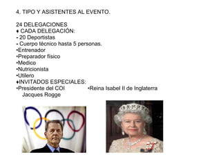 4. TIPO Y ASISTENTES AL EVENTO.

24 DELEGACIONES
♦ CADA DELEGACIÓN:
- 20 Deportistas
- Cuerpo técnico hasta 5 personas.
•Entrenador
•Preparador físico
•Medico
•Nutricionista
•Utilero
♦INVITADOS ESPECIALES:
•Presidente del COI          •Reina Isabel II de Inglaterra
   Jacques Rogge
 