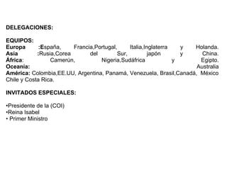 DELEGACIONES:

EQUIPOS:
Europa       :España,    Francia,Portugal,     Italia,Inglaterra   y Holanda.
Asia        :Rusia,Corea       del        Sur,          japón      y   China.
África:          Camerún,          Nigeria,Sudáfrica             y    Egipto.
Oceanía:                                                             Australia
América: Colombia,EE.UU, Argentina, Panamá, Venezuela, Brasil,Canadá, México
Chile y Costa Rica.

INVITADOS ESPECIALES:

•Presidente de la (COI)
•Reina Isabel
• Primer Ministro
 