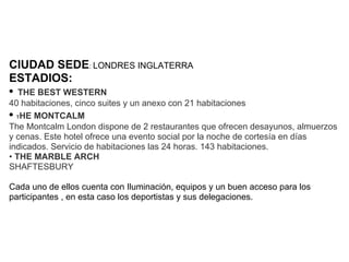 CIUDAD SEDE: LONDRES INGLATERRA
ESTADIOS:
• THE BEST WESTERN
40 habitaciones, cinco suites y un anexo con 21 habitaciones
• THE MONTCALM
The Montcalm London dispone de 2 restaurantes que ofrecen desayunos, almuerzos
y cenas. Este hotel ofrece una evento social por la noche de cortesía en días
indicados. Servicio de habitaciones las 24 horas. 143 habitaciones.
• THE MARBLE ARCH
SHAFTESBURY

Cada uno de ellos cuenta con Iluminación, equipos y un buen acceso para los
participantes , en esta caso los deportistas y sus delegaciones.
 