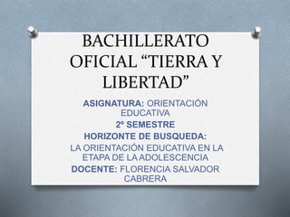 BACHILLERATO
OFICIAL “TIERRA Y
LIBERTAD”
ASIGNATURA: ORIENTACIÓN
EDUCATIVA
2º SEMESTRE
HORIZONTE DE BUSQUEDA:
LA ORIENTACIÓN EDUCATIVA EN LA
ETAPA DE LA ADOLESCENCIA
DOCENTE: FLORENCIA SALVADOR
CABRERA
 