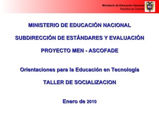 MINISTERIO DE EDUCACIÓN NACIONAL SUBDIRECCIÓN DE ESTÁNDARES Y EVALUACIÓN PROYECTO MEN - ASCOFADE Orientaciones para la Educación en Tecnología TALLER DE SOCIALIZACION Enero de  2010 
