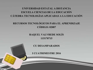 UNIVERSIDAD ESTATAL A DISTANCIA
ESCUELA CIENCIAS DE LA EDUCACIÓN
CÁTEDRA TECNOLOGÍAS APLICADAS A LA EDUCACIÓN
RECURSOS TECNOLÓGICOS PARA EL APRENDIZAJE
CÓDIGO: 02087
RAQUEL VALVREDE SOLÍS
115170715
CU DESAMPARADOS
I CUATRIMESTRE 2016
 