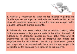 8. Valorar y reconocer la labor de las madres y padres de
familia que se encargan en solitario de la educación de sus
hijos, de la misma manera en la que los casos en los que padre
y madre luchan de manera conjunta.
9. Debido a la no existencia de problemas de acoso sexual, debe
de tomarse como ventaja para abordar la temática, teniendo el
cuidado de no despertar malicia en ellos. Debe respetarse el
crecimiento de los niños pues el irrespeto por medio del
lenguaje que los estudiantes han visto y escuchado, genera
morbo que debe ser encaminado hacia una vía que respete la
integridad de las personas y en especial de las mujeres.
 